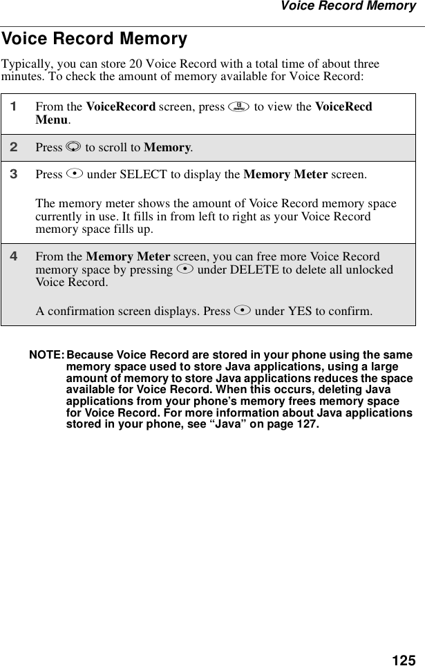 125Voice Record MemoryVoice Record MemoryTypically, you can store 20 Voice Record with a total time of about threeminutes. To check the amount of memory available for Voice Record:NOTE: Because Voice Record are stored in your phone using the samememory space used to store Java applications, using a largeamount of memory to store Java applications reduces the spaceavailable for Voice Record. When this occurs, deleting Javaapplications from your phone’s memory frees memory spacefor Voice Record. For more information about Java applicationsstored in your phone, see “Java”on page 127.1From the VoiceRecord screen, press mto view the VoiceRecdMenu.2Press Rto scroll to Memory.3Press Bunder SELECT to display the Memory Meter screen.The memory meter shows the amount of Voice Record memory spacecurrently in use. It fills in from left to right as your Voice Recordmemory space fills up.4From the Memory Meter screen, you can free more Voice Recordmemory space by pressing Bunder DELETE to delete all unlockedVoice Record.A confirmation screen displays. Press Aunder YES to confirm.