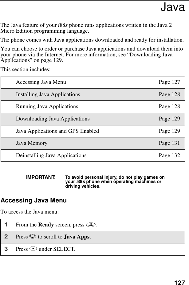 127JavaTheJavafeatureofyouri88sphone runs applications written in the Java 2Micro Edition programming language.The phone comes with Java applications downloaded and ready for installation.You can choose to order or purchase Java applications and download them intoyour phone via the Internet. For more information, see “Downloading JavaApplications”on page 129.This section includes:Accessing Java MenuTo access the Java menu:Accessing Java Menu Page 127Installing Java Applications Page 128Running Java Applications Page 128Downloading Java Applications Page 129Java Applications and GPS Enabled Page 129Java Memory Page 131Deinstalling Java Applications Page 132IMPORTANT: To avoid personal injury, do not play games onyour i88sphone when operating machines ordriving vehicles.1From the Ready screen, press m.2Press Rto scroll to Java Apps.3Press Bunder SELECT.