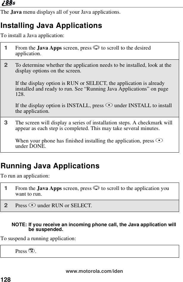 128www.motorola.com/idenThe Java menu displays all of your Java applications.Installing Java ApplicationsTo install a Java application:Running Java ApplicationsTo run an application:NOTE: If you receive an incoming phone call, the Java application willbe suspended.To suspend a running application:1From the Java Apps screen, press Rto scroll to the desiredapplication.2To determine whether the application needs to be installed, look at thedisplay options on the screen.If the display option is RUN or SELECT, the application is alreadyinstalledandreadytorun.See“Running Java Applications”on page128.If the display option is INSTALL, press Bunder INSTALL to installthe application.3The screen will display a series of installation steps. A checkmark willappear as each step is completed. This may take several minutes.When your phone has finished installing the application, press Aunder DONE.1From the Java Apps screen, press Rto scroll to the application youwant to run.2Press Bunder RUN or SELECT.Press e.