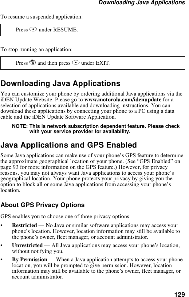 129Downloading Java ApplicationsTo resume a suspended application:To stop running an application:Downloading Java ApplicationsYou can customize your phone by ordering additional Java applications via theiDEN Update Website. Please go to www.motorola.com/idenupdate for aselection of applications available and downloading instructions. You candownload these applications by connecting your phone to a PC using a datacable and the iDEN Update Software Application.NOTE: This is network subscription dependent feature. Please checkwith your service provider for availability.Java Applications and GPS EnabledSome Java applications can make use of your phone’s GPS feature to determinethe approximate geographical location of your phone. (See “GPS Enabled”onpage 93 for more information on the GPS feature.) However, for privacyreasons, you may not always want Java applications to access your phone’sgeographical location. Your phone protects your privacy by giving you theoption to block all or some Java applications from accessing your phone’slocation.About GPS Privacy OptionsGPS enables you to choose one of three privacy options:•Restricted —No Java or similar software applications may access yourphone’s location. However, location information may still be available tothe phone’s owner, fleet manager, or account administrator.•Unrestricted —All Java applications may access your phone’s location,without notifying you.•By Permission —When a Java application attempts to access your phonelocation, you will be prompted to give permission. However, locationinformation may still be available to the phone’s owner, fleet manager, oraccount administrator.Press Bunder RESUME.Press eandthenpressAunder EXIT.