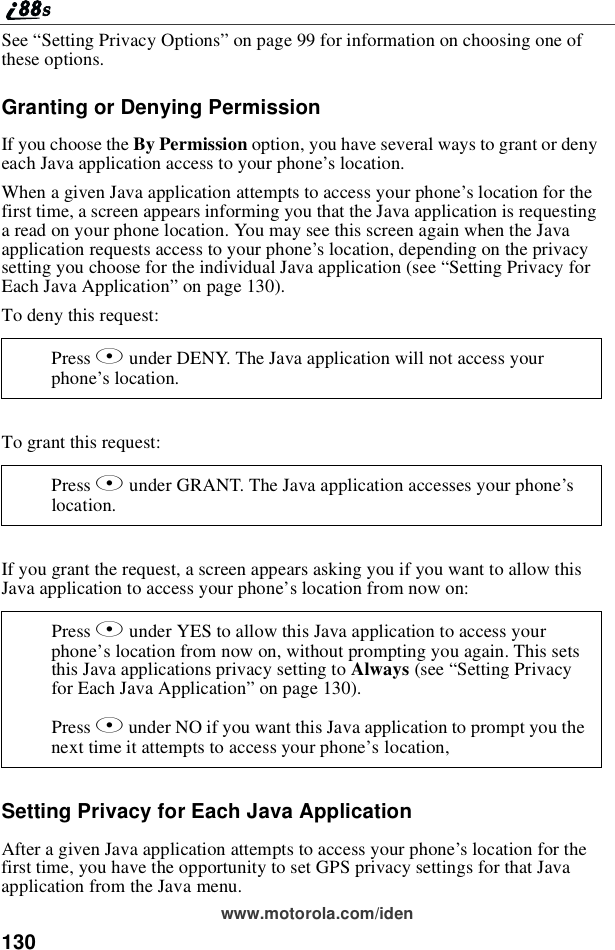 130www.motorola.com/idenSee “Setting Privacy Options”on page 99 for information on choosing one ofthese options.Granting or Denying PermissionIf you choose the By Permission option, you have several ways to grant or denyeach Java application access to your phone’slocation.When a given Java application attempts to access your phone’s location for thefirst time, a screen appears informing you that the Java application is requestinga read on your phone location. You may see this screen again when the Javaapplication requests access to your phone’s location, depending on the privacysetting you choose for the individual Java application (see “Setting Privacy forEach Java Application”on page 130).To deny this request:To grant this request:If you grant the request, a screen appears asking you if you want to allow thisJava application to access your phone’s location from now on:Setting Privacy for Each Java ApplicationAfter a given Java application attempts to access your phone’slocationforthefirst time, you have the opportunity to set GPS privacy settings for that Javaapplication from the Java menu.Press Aunder DENY. The Java application will not access yourphone’slocation.Press Aunder GRANT. The Java application accesses your phone’slocation.Press Aunder YES to allow this Java application to access yourphone’s location from now on, without prompting you again. This setsthis Java applications privacy setting to Always (see “Setting Privacyfor Each Java Application”on page 130).Press Aunder NO if you want this Java application to prompt you thenext time it attempts to access your phone’s location,