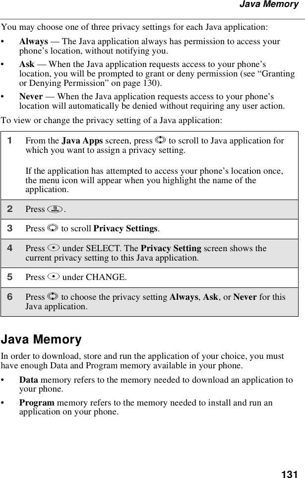 131Java MemoryYou may choose one of three privacy settings for each Java application:•Always —The Java application always has permission to access yourphone’s location, without notifying you.•Ask —When the Java application requests access to your phone’slocation, you will be prompted to grant or deny permission (see “Grantingor Denying Permission”on page 130).•Never —When the Java application requests access to your phone’slocation will automatically be denied without requiring any user action.To view or change the privacy setting of a Java application:Java MemoryIn order to download, store and run the application of your choice, you musthave enough Data and Program memory available in your phone.•Data memory refers to the memory needed to download an application toyour phone.•Program memory refers to the memory needed to install and run anapplication on your phone.1From the Java Apps screen, press Sto scroll to Java application forwhich you want to assign a privacy setting.If the application has attempted to access your phone’s location once,the menu icon will appear when you highlight the name of theapplication.2Press m.3Press Rto scroll Privacy Settings.4Press Bunder SELECT. The Privacy Setting screen shows thecurrent privacy setting to this Java application.5Press Bunder CHANGE.6Press Sto choose the privacy setting Always,Ask,orNever for thisJava application.