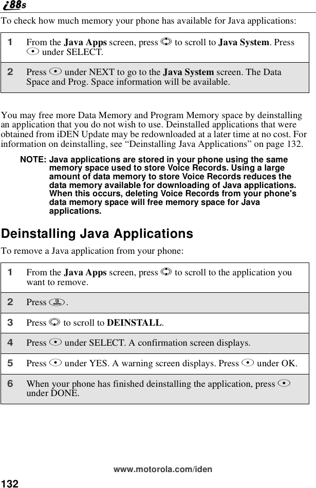 132www.motorola.com/idenTo check how much memory your phone has available for Java applications:You may free more Data Memory and Program Memory space by deinstallingan application that you do not wish to use. Deinstalled applications that wereobtained from iDEN Update may be redownloaded at a later time at no cost. Forinformation on deinstalling, see “Deinstalling Java Applications”on page 132.NOTE: Java applications are stored in your phone using the samememory space used to store Voice Records. Using a largeamount of data memory to store Voice Records reduces thedata memory available for downloading of Java applications.When this occurs, deleting Voice Records from your phone&apos;sdata memory space will free memory space for Javaapplications.Deinstalling Java ApplicationsTo remove a Java application from your phone:1From the Java Apps screen, press Sto scroll to Java System.PressBunder SELECT.2Press Bunder NEXT to go to the Java System screen. The DataSpace and Prog. Space information will be available.1From the Java Apps screen, press Sto scroll to the application youwant to remove.2Press m.3Press Rto scroll to DEINSTALL.4Press Bunder SELECT. A confirmation screen displays.5Press Aunder YES. A warning screen displays. Press Aunder OK.6When your phone has finished deinstalling the application, press Aunder DONE.
