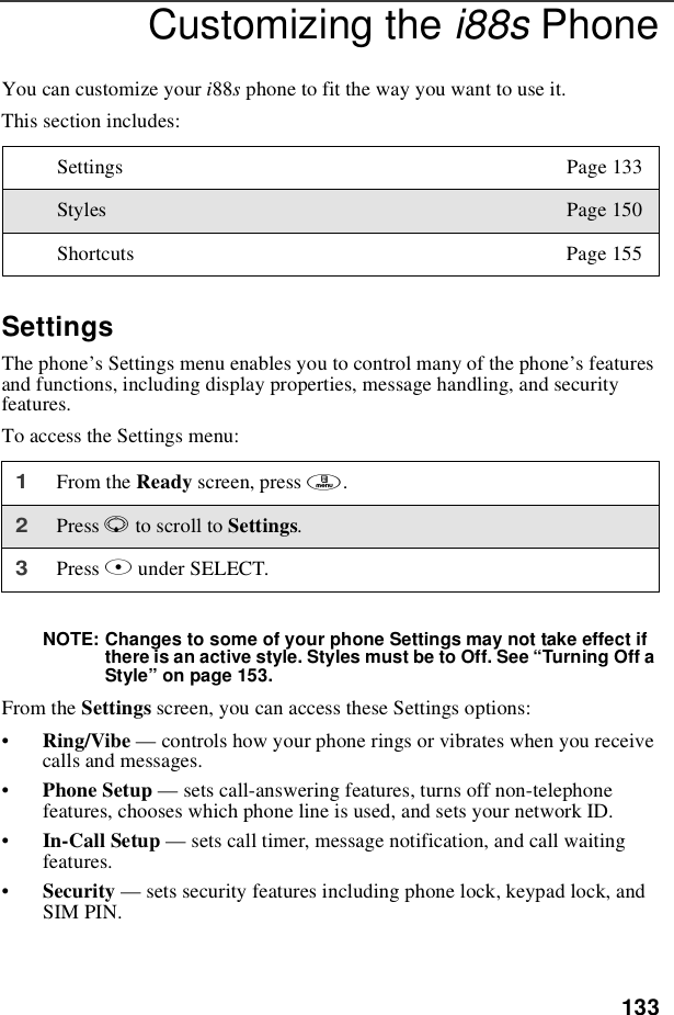 133Customizing the i88s PhoneYou can customize your i88sphone to fit the way you want to use it.This section includes:SettingsThe phone’s Settings menu enables you to control many of the phone’sfeaturesand functions, including display properties, message handling, and securityfeatures.To access the Settings menu:NOTE: Changes to some of your phone Settings may not take effect ifthere is an active style. Styles must be to Off. See “Turning Off aStyle”on page 153.From the Settings screen, you can access these Settings options:•Ring/Vibe —controls how your phone rings or vibrates when you receivecalls and messages.•Phone Setup —sets call-answering features, turns off non-telephonefeatures, chooses which phone line is used, and sets your network ID.•In-Call Setup —sets call timer, message notification, and call waitingfeatures.•Security —sets security features including phone lock, keypad lock, andSIM PIN.Settings Page 133Styles Page 150Shortcuts Page 1551From the Ready screen, press m.2Press Rto scroll to Settings.3Press Bunder SELECT.