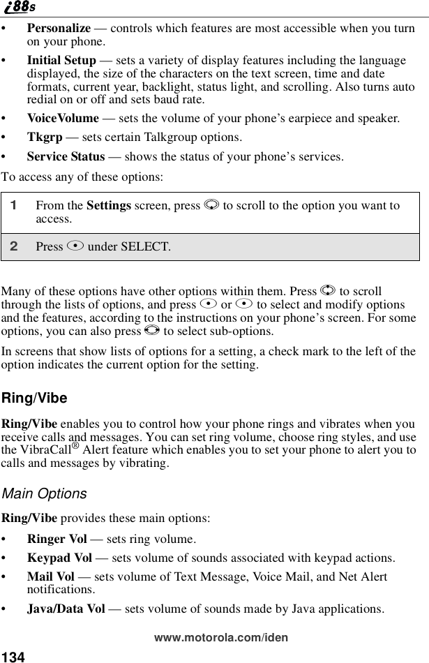 134www.motorola.com/iden•Personalize —controls which features are most accessible when you turnon your phone.•Initial Setup —sets a variety of display features including the languagedisplayed, the size of the characters on the text screen, time and dateformats, current year, backlight, status light, and scrolling. Also turns autoredial on or off and sets baud rate.•VoiceVolume —sets the volume of your phone’s earpiece and speaker.•Tkgrp —sets certain Talkgroup options.•Service Status —shows the status of your phone’sservices.To access any of these options:Many of these options have other options within them. Press Sto scrollthrough the lists of options, and press Aor Bto select and modify optionsand the features, according to the instructions on your phone’s screen. For someoptions, you can also press Tto select sub-options.In screens that show lists of options for a setting, a check mark to the left of theoption indicates the current option for the setting.Ring/VibeRing/Vibe enables you to control how your phone rings and vibrates when youreceive calls and messages. You can set ring volume, choose ring styles, and usethe VibraCall®Alert feature which enables you to set your phone to alert you tocalls and messages by vibrating.Main OptionsRing/Vibe provides these main options:•Ringer Vol —sets ring volume.•Keypad Vol —sets volume of sounds associated with keypad actions.•Mail Vol —sets volume of Text Message, Voice Mail, and Net Alertnotifications.•Java/Data Vol —sets volume of sounds made by Java applications.1From the Settings screen, press Rto scroll to the option you want toaccess.2Press Bunder SELECT.