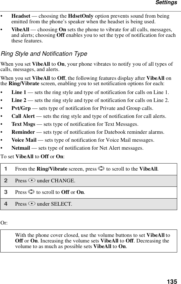 135Settings•Headset —choosing the HdsetOnly option prevents sound from beingemitted from the phone’s speaker when the headset is being used.•VibeAll —choosing On sets the phone to vibrate for all calls, messages,and alerts; choosing Off enables you to set the type of notification for eachthese features.Ring Style and Notification TypeWhen you set VibeAll to On, your phone vibrates to notify you of all types ofcalls, messages, and alerts.When you set VibeAll to Off, the following features display after VibeAll onthe Ring/Vibrate screen, enabling you to set notification options for each:•Line 1 —sets the ring style and type of notification for calls on Line 1.•Line 2 —sets the ring style and type of notification for calls on Line 2.•Pvt/Grp —sets type of notification for Private and Group calls.•Call Alert —sets the ring style and type of notification for call alerts.•Text Msgs —sets type of notification for Text Messages.•Reminder —sets type of notification for Datebook reminder alarms.•Voice Mail —sets type of notification for Voice Mail messages.•Netmail —sets type of notification for Net Alert messages.To set VibeAll to Off or On:Or:1From the Ring/Vibrate screen, press Sto scroll to the VibeAll.2Press Bunder CHANGE.3Press Sto scroll to Off or On.4Press Bunder SELECT.With the phone cover closed, use the volume buttons to set VibeAll toOff or On. Increasing the volume sets VibeAll to Off. Decreasing thevolume to as much as possible sets VibeAll to On.