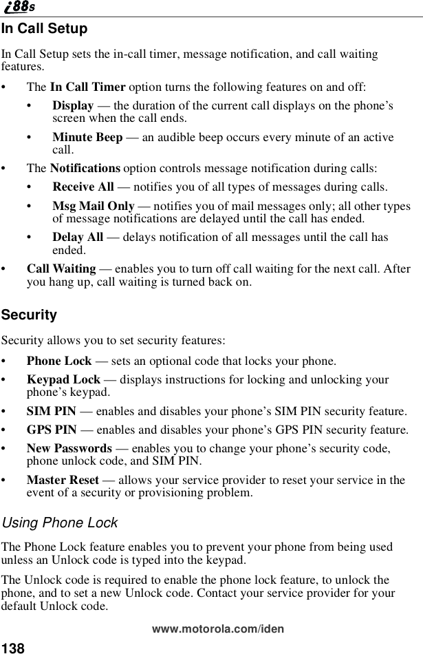 138www.motorola.com/idenIn Call SetupIn Call Setup sets the in-call timer, message notification, and call waitingfeatures.•The In Call Timer option turns the following features on and off:•Display —the duration of the current call displays on the phone’sscreen when the call ends.•Minute Beep —an audible beep occurs every minute of an activecall.•The Notifications option controls message notification during calls:•Receive All —notifies you of all types of messages during calls.•Msg Mail Only —notifies you of mail messages only; all other typesof message notifications are delayed until the call has ended.•Delay All —delays notification of all messages until the call hasended.•Call Waiting —enables you to turn off call waiting for the next call. Afteryou hang up, call waiting is turned back on.SecuritySecurity allows you to set security features:•Phone Lock —sets an optional code that locks your phone.•Keypad Lock —displays instructions for locking and unlocking yourphone’skeypad.•SIM PIN —enables and disables your phone’s SIM PIN security feature.•GPS PIN —enables and disables your phone’s GPS PIN security feature.•New Passwords —enables you to change your phone’s security code,phone unlock code, and SIM PIN.•Master Reset —allows your service provider to reset your service in theevent of a security or provisioning problem.Using Phone LockThe Phone Lock feature enables you to prevent your phone from being usedunless an Unlock code is typed into the keypad.The Unlock code is required to enable the phone lock feature, to unlock thephone, and to set a new Unlock code. Contact your service provider for yourdefault Unlock code.