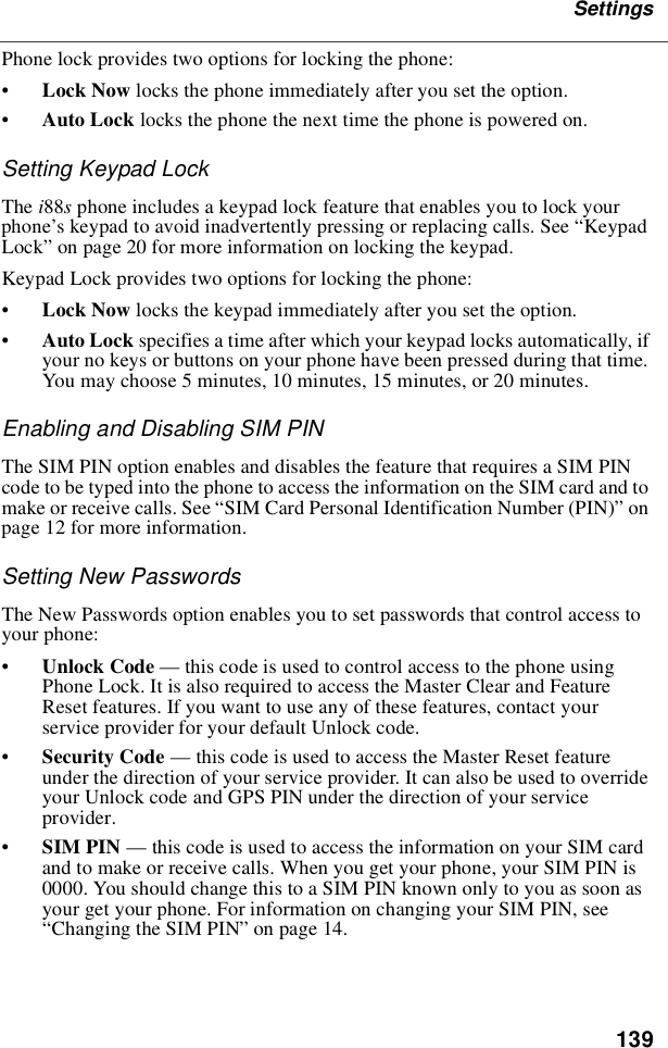 139SettingsPhone lock provides two options for locking the phone:•Lock Now locks the phone immediately after you set the option.•Auto Lock locks the phone the next time the phone is powered on.Setting Keypad LockThe i88sphone includes a keypad lock feature that enables you to lock yourphone’s keypad to avoid inadvertently pressing or replacing calls. See “KeypadLock”on page 20 for more information on locking the keypad.Keypad Lock provides two options for locking the phone:•Lock Now locks the keypad immediately after you set the option.•Auto Lock specifies a time after which your keypad locks automatically, ifyour no keys or buttons on your phone have been pressed during that time.Youmaychoose5minutes,10minutes,15minutes,or20minutes.Enabling and Disabling SIM PINThe SIM PIN option enables and disables the feature that requires a SIM PINcode to be typed into the phone to access the information on the SIM card and tomake or receive calls. See “SIM Card Personal Identification Number (PIN)”onpage 12 for more information.Setting New PasswordsThe New Passwords option enables you to set passwords that control access toyour phone:•Unlock Code —this code is used to control access to the phone usingPhone Lock. It is also required to access the Master Clear and FeatureReset features. If you want to use any of these features, contact yourservice provider for your default Unlock code.•Security Code —this code is used to access the Master Reset featureunder the direction of your service provider. It can also be used to overrideyour Unlock code and GPS PIN under the direction of your serviceprovider.•SIM PIN —this code is used to access the information on your SIM cardand to make or receive calls. When you get your phone, your SIM PIN is0000. You should change this to a SIM PIN known only to you as soon asyour get your phone. For information on changing your SIM PIN, see“Changing the SIM PIN”on page 14.