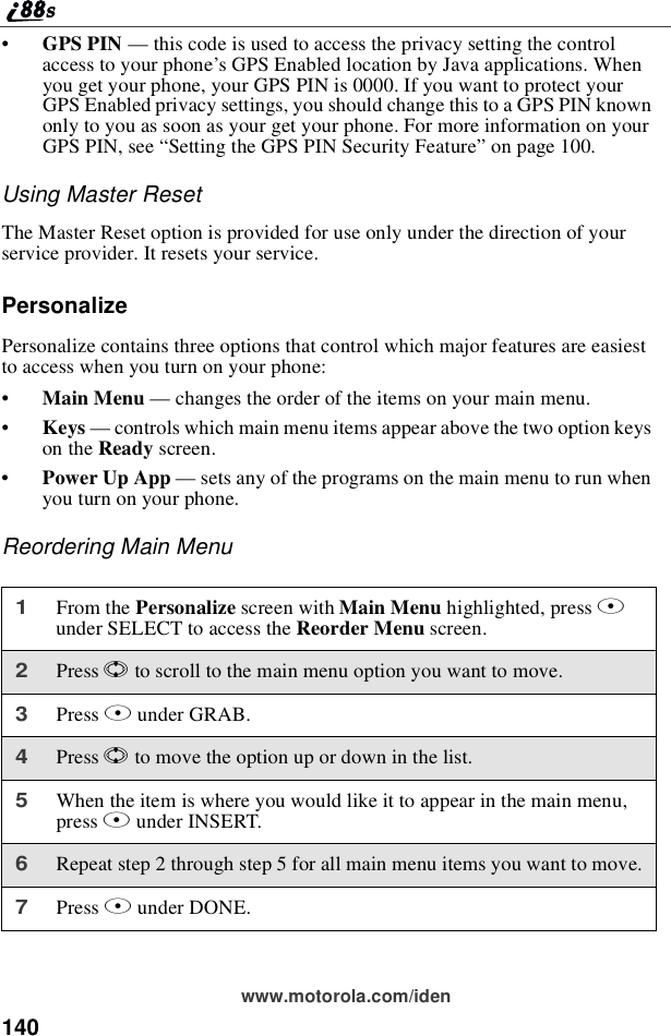 140www.motorola.com/iden•GPS PIN —this code is used to access the privacy setting the controlaccess to your phone’s GPS Enabled location by Java applications. Whenyou get your phone, your GPS PIN is 0000. If you want to protect yourGPS Enabled privacy settings, you should change this to a GPS PIN knownonly to you as soon as your get your phone. For more information on yourGPS PIN, see “Setting the GPS PIN Security Feature”on page 100.Using Master ResetThe Master Reset option is provided for use only under the direction of yourservice provider. It resets your service.PersonalizePersonalize contains three options that control which major features are easiestto access when you turn on your phone:•Main Menu —changes the order of the items on your main menu.•Keys —controls which main menu items appear above the two option keyson the Ready screen.•Power Up App —sets any of the programs on the main menu to run whenyou turn on your phone.Reordering Main Menu1From the Personalize screen with Main Menu highlighted, press Bunder SELECT to access the Reorder Menu screen.2Press Sto scroll to the main menu option you want to move.3Press Bunder GRAB.4Press Sto move the option up or down in the list.5When the item is where you would like it to appear in the main menu,press Bunder INSERT.6Repeat step 2 through step 5 for all main menu items you want to move.7Press Aunder DONE.