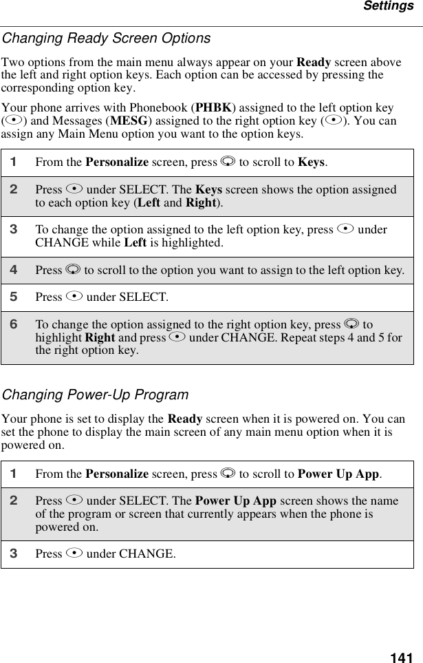 141SettingsChanging Ready Screen OptionsTwooptionsfromthemainmenualwaysappearonyourReady screen abovethe left and right option keys. Each option can be accessed by pressing thecorresponding option key.Your phone arrives with Phonebook (PHBK) assigned to the left option key(A)andMessages(MESG) assigned to the right option key (B). You canassign any Main Menu option you want to the option keys.Changing Power-Up ProgramYour phone is set to display the Ready screen when it is powered on. You canset the phone to display the main screen of any main menu option when it ispowered on.1From the Personalize screen, press Rto scroll to Keys.2Press Bunder SELECT. The Keys screen shows the option assignedto each option key (Left and Right).3To change the option assigned to the left option key, press BunderCHANGE while Left is highlighted.4Press Rto scroll to the option you want to assign to the left option key.5Press Bunder SELECT.6To change the option assigned to the right option key, press Rtohighlight Right and press Bunder CHANGE. Repeat steps 4 and 5 forthe right option key.1From the Personalize screen, press Rto scroll to Power Up App.2Press Bunder SELECT. The Power Up App screen shows the nameof the program or screen that currently appears when the phone ispowered on.3Press Bunder CHANGE.