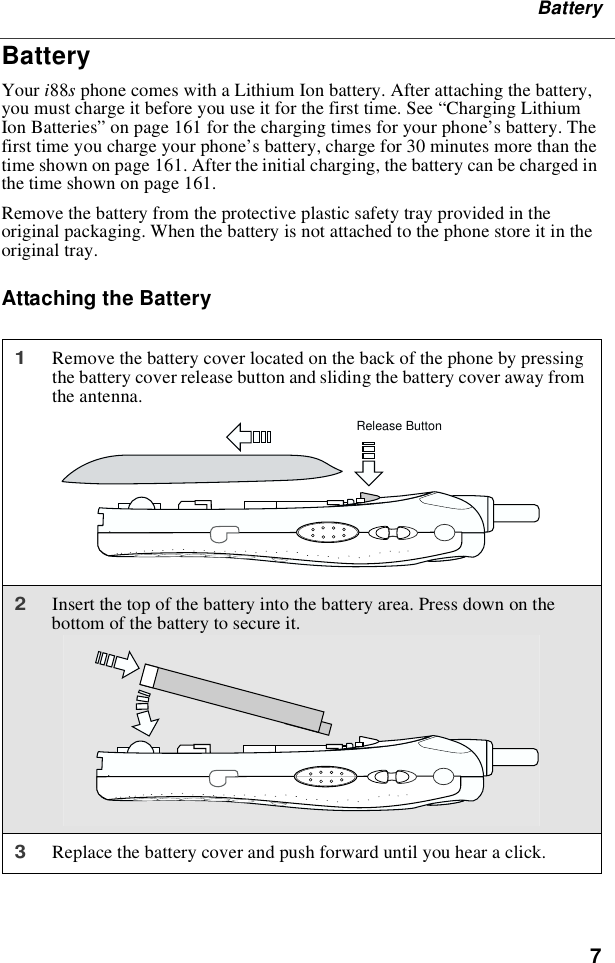 7BatteryBatteryYour i88sphone comes with a Lithium Ion battery. After attaching the battery,you must charge it before you use it for the first time. See “Charging LithiumIon Batteries” on page 161 for the charging times for your phone’s battery. Thefirst time you charge your phone’s battery, charge for 30 minutes more than thetime shown on page 161. After the initial charging, the battery can be charged inthetimeshownonpage161.Remove the battery from the protective plastic safety tray provided in theoriginal packaging. When the battery is not attached to the phone store it in theoriginal tray.Attaching the Battery1Remove the battery cover located on the back of the phone by pressingthe battery cover release button and sliding the battery cover away fromthe antenna.2Insert the top of the battery into the battery area. Press down on thebottom of the battery to secure it.3Replace the battery cover and push forward until you hear a click.Release Button