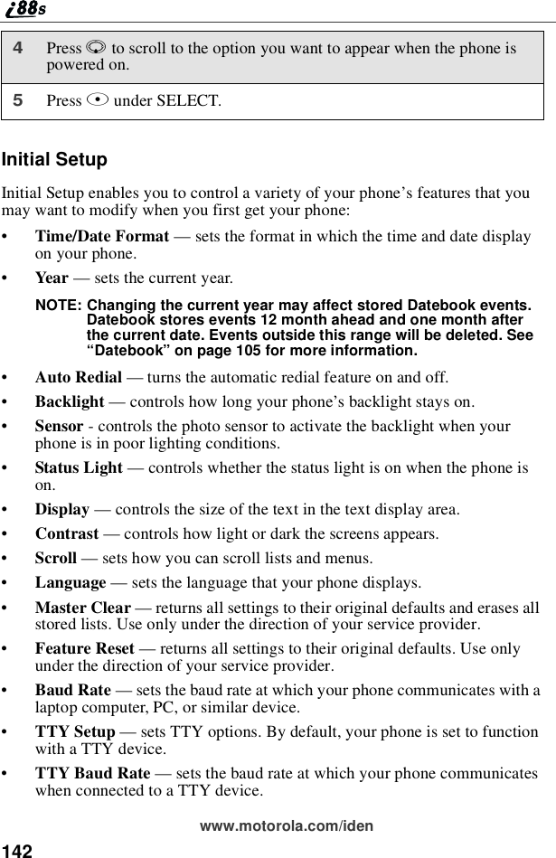 142www.motorola.com/idenInitial SetupInitial Setup enables you to control a variety of your phone’sfeaturesthatyoumay want to modify when you first get your phone:•Time/Date Format —sets the format in which the time and date displayon your phone.•Year —sets the current year.NOTE: Changing the current year may affect stored Datebook events.Datebook stores events 12 month ahead and one month afterthe current date. Events outside this range will be deleted. See“Datebook”on page 105 for more information.•Auto Redial —turns the automatic redial feature on and off.•Backlight —controls how long your phone’s backlight stays on.•Sensor - controls the photo sensor to activate the backlight when yourphone is in poor lighting conditions.•Status Light —controls whether the status light is on when the phone ison.•Display —controls the size of the text in the text display area.•Contrast —controls how light or dark the screens appears.•Scroll —sets how you can scroll lists and menus.•Language —sets the language that your phone displays.•Master Clear —returns all settings to their original defaults and erases allstored lists. Use only under the direction of your service provider.•Feature Reset —returns all settings to their original defaults. Use onlyunder the direction of your service provider.•Baud Rate —sets the baud rate at which your phone communicates with alaptop computer, PC, or similar device.•TTY Setup —sets TTY options. By default, your phone is set to functionwith a TTY device.•TTY Baud Rate —sets the baud rate at which your phone communicateswhen connected to a TTY device.4Press Rto scroll to the option you want to appear when the phone ispowered on.5Press Bunder SELECT.