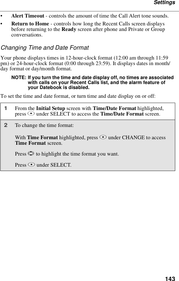 143Settings•Alert Timeout - controls the amount of time the Call Alert tone sounds.•Return to Home - controls how long the Recent Calls screen displaysbefore returning to the Ready screen after phone and Private or Groupconversations.Changing Time and Date FormatYour phone displays times in 12-hour-clock format (12:00 am through 11:59pm) or 24-hour-clock format (0:00 through 23:59). It displays dates in month/day format or day/month format.NOTE: If you turn the time and date display off, no times are associatedwith calls on your Recent Calls list, and the alarm feature ofyour Datebook is disabled.To set the time and date format, or turn time and date display on or off:1From the Initial Setup screen with Time/Date Format highlighted,press Bunder SELECT to access the Time/Date Format screen.2To change the time format:With Time Format highlighted, press Bunder CHANGE to accessTime Format screen.Press Sto highlight the time format you want.Press Bunder SELECT.