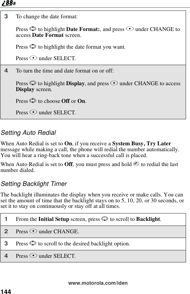 144www.motorola.com/idenSettingAutoRedialWhen Auto Redial is set to On, if you receive a System Busy, Try Latermessage while making a call, the phone will redial the number automatically.You will hear a ring-back tone when a successful call is placed.When Auto Redial is set to Off, you must press and hold sto redial the lastnumber dialed.Setting Backlight TimerThe backlight illuminates the display when you receive or make calls. You canset the amount of time that the backlight stays on to 5, 10, 20, or 30 seconds, orset it to stay on continuously or stay off at all times.3To change the date format:Press Sto highlight Date Format:,andpressBunder CHANGE toaccess Date Format screen.Press Sto highlight the date format you want.Press Bunder SELECT.4To turn the time and date format on or off:Press Rto highlight Display,andpressBunder CHANGE to accessDisplay screen.Press Sto choose Off or On.Press Bunder SELECT.1From the Initial Setup screen, press Rto scroll to Backlight.2Press Bunder CHANGE.3Press Sto scroll to the desired backlight option.4Press Bunder SELECT.