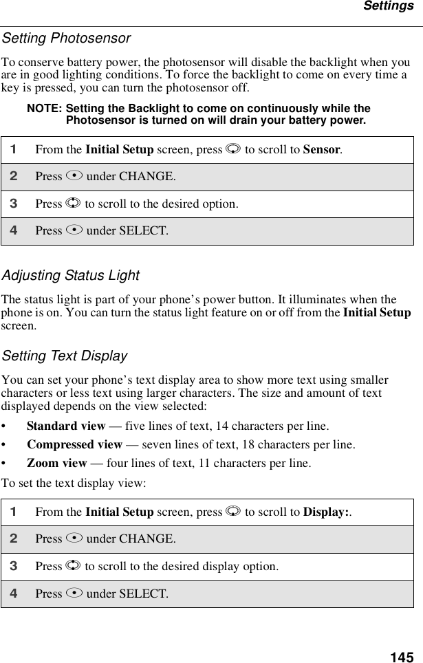 145SettingsSetting PhotosensorTo conserve battery power, the photosensor will disable the backlight when youare in good lighting conditions. To force the backlight to come on every time akey is pressed, you can turn the photosensor off.NOTE: Setting the Backlight to come on continuously while thePhotosensor is turned on will drain your battery power.Adjusting Status LightThe status light is part of your phone’s power button. It illuminates when thephone is on. You can turn the status light feature on or off from the Initial Setupscreen.Setting Text DisplayYou can set your phone’s text display area to show more text using smallercharacters or less text using larger characters. The size and amount of textdisplayed depends on the view selected:•Standard view —five lines of text, 14 characters per line.•Compressed view —seven lines of text, 18 characters per line.•Zoom view —four lines of text, 11 characters per line.To set the text display view:1From the Initial Setup screen, press Rto scroll to Sensor.2Press Bunder CHANGE.3Press Sto scroll to the desired option.4Press Bunder SELECT.1From the Initial Setup screen, press Rto scroll to Display:.2Press Bunder CHANGE.3Press Sto scroll to the desired display option.4Press Bunder SELECT.