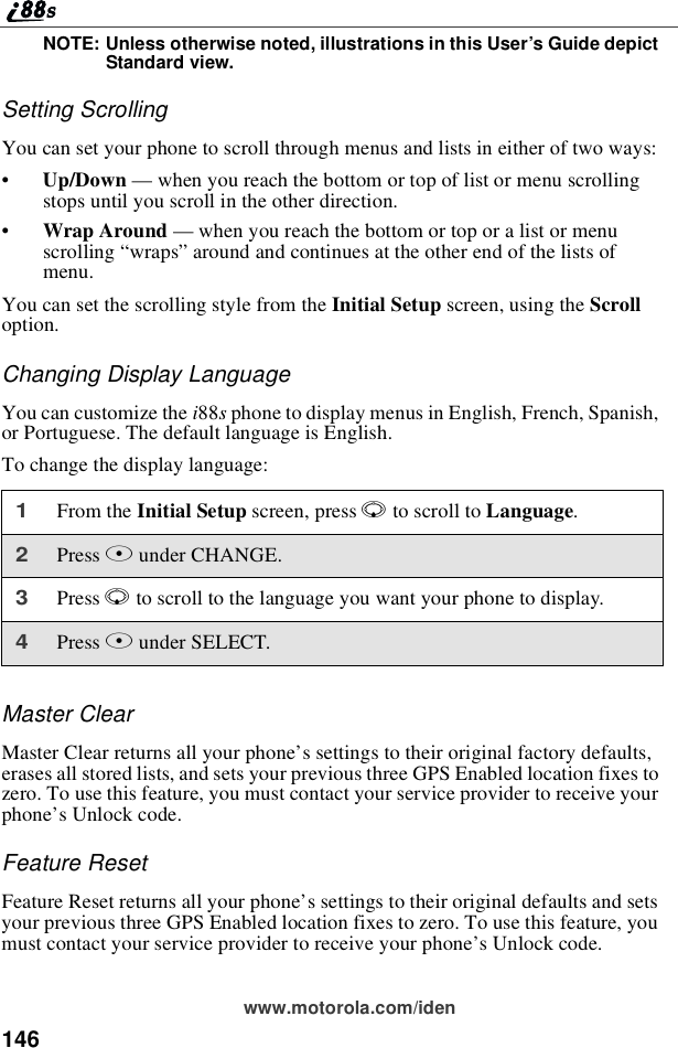 146www.motorola.com/idenNOTE: Unless otherwise noted, illustrations in this User’s Guide depictStandard view.Setting ScrollingYou can set your phone to scroll through menus and lists in either of two ways:•Up/Down —when you reach the bottom or top of list or menu scrollingstops until you scroll in the other direction.•Wrap Around —when you reach the bottom or top or a list or menuscrolling “wraps”around and continues at the other end of the lists ofmenu.You can set the scrolling style from the Initial Setup screen, using the Scrolloption.Changing Display LanguageYou can customize the i88sphone to display menus in English, French, Spanish,or Portuguese. The default language is English.To change the display language:Master ClearMaster Clear returns all your phone’s settings to their original factory defaults,erases all stored lists, and sets your previous three GPS Enabled location fixes tozero. To use this feature, you must contact your service provider to receive yourphone’s Unlock code.Feature ResetFeature Reset returns all your phone’s settings to their original defaults and setsyour previous three GPS Enabled location fixes to zero. To use this feature, youmust contact your service provider to receive your phone’s Unlock code.1From the Initial Setup screen, press Rto scroll to Language.2Press Bunder CHANGE.3Press Rto scroll to the language you want your phone to display.4Press Bunder SELECT.