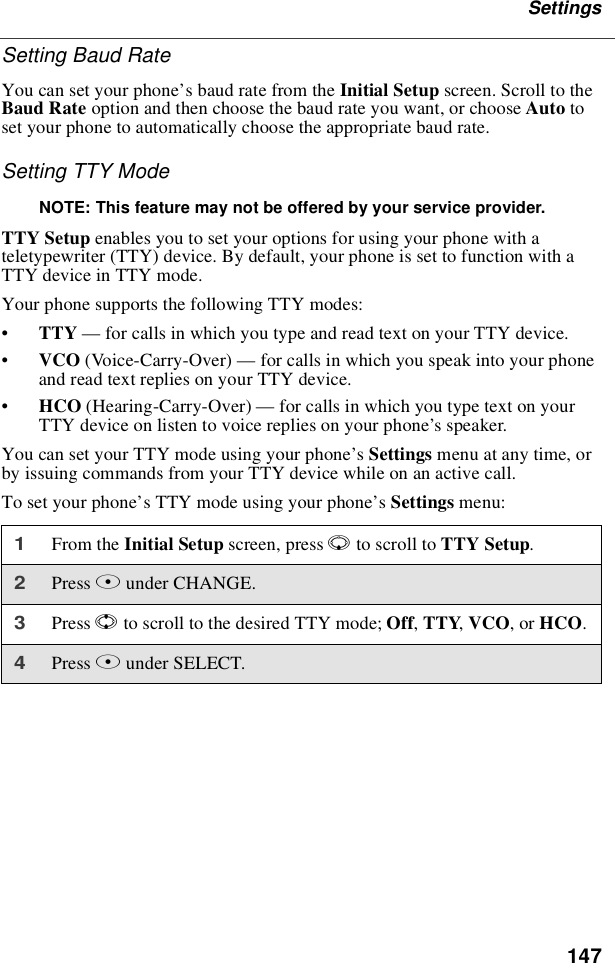 147SettingsSetting Baud RateYou can set your phone’s baud rate from the Initial Setup screen. Scroll to theBaud Rate option and then choose the baud rate you want, or choose Auto toset your phone to automatically choose the appropriate baud rate.Setting TTY ModeNOTE: This feature may not be offered by your service provider.TTY Setup enables you to set your options for using your phone with ateletypewriter (TTY) device. By default, your phone is set to function with aTTY device in TTY mode.Your phone supports the following TTY modes:•TTY —for calls in which you type and read text on your TTY device.•VCO (Voice-Carry-Over) —for calls in which you speak into your phoneand read text replies on your TTY device.•HCO (Hearing-Carry-Over) —for calls in which you type text on yourTTY device on listen to voice replies on your phone’s speaker.You can set your TTY mode using your phone’sSettings menu at any time, orby issuing commands from your TTY device while on an active call.To set your phone’s TTY mode using your phone’sSettings menu:1From the Initial Setup screen, press Rto scroll to TTY Setup.2Press Aunder CHANGE.3Press Sto scroll to the desired TTY mode; Off,TTY,VCO,orHCO.4Press Aunder SELECT.