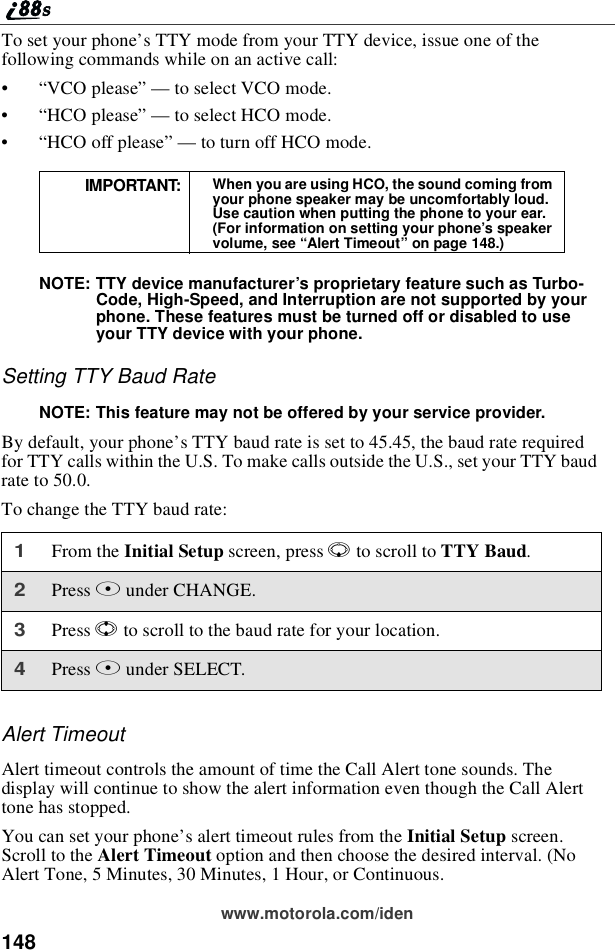 148www.motorola.com/idenTo set your phone’s TTY mode from your TTY device, issue one of thefollowing commands while on an active call:•“VCO please”—to select VCO mode.•“HCO please”—to select HCO mode.•“HCO off please”—to turn off HCO mode.NOTE: TTY device manufacturer’s proprietary feature such as Turbo-Code, High-Speed, and Interruption are not supported by yourphone. These features must be turned off or disabled to useyour TTY device with your phone.Setting TTY Baud RateNOTE: This feature may not be offered by your service provider.By default, your phone’s TTY baud rate is set to 45.45, the baud rate requiredfor TTY calls within the U.S. To make calls outside the U.S., set your TTY baudrate to 50.0.To change the TTY baud rate:Alert TimeoutAlert timeout controls the amount of time the Call Alert tone sounds. Thedisplay will continue to show the alert information even though the Call Alerttone has stopped.You can set your phone’s alert timeout rules from the Initial Setup screen.Scroll to the Alert Timeout option and then choose the desired interval. (NoAlert Tone, 5 Minutes, 30 Minutes, 1 Hour, or Continuous.IMPORTANT: When you are using HCO, the sound coming fromyour phone speaker may be uncomfortably loud.Use caution when putting the phone to your ear.(For information on setting your phone’s speakervolume, see “Alert Timeout”on page 148.)1From the Initial Setup screen, press Rto scroll to TTY Baud.2Press Aunder CHANGE.3Press Sto scroll to the baud rate for your location.4Press Aunder SELECT.
