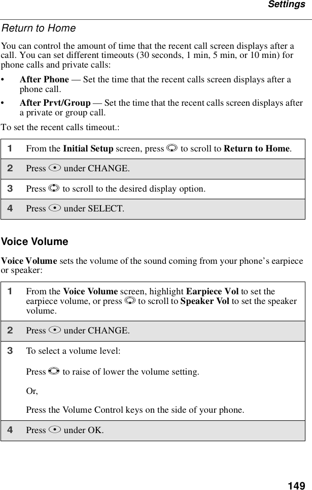 149SettingsReturn to HomeYou can control the amount of time that the recent call screen displays after acall. You can set different timeouts (30 seconds, 1 min, 5 min, or 10 min) forphone calls and private calls:•After Phone —Set the time that the recent calls screen displays after aphone call.•After Prvt/Group —Set the time that the recent calls screen displays aftera private or group call.To set the recent calls timeout.:Voice VolumeVoice Volume sets the volume of the sound coming from your phone’searpieceor speaker:1From the Initial Setup screen, press Rto scroll to Return to Home.2Press Bunder CHANGE.3Press Sto scroll to the desired display option.4Press Bunder SELECT.1From the Voice Volume screen, highlight Earpiece Vol to set theearpiece volume, or press Rto scroll to Speaker Vol to set the speakervolume.2Press Bunder CHANGE.3Toselectavolumelevel:Press Tto raise of lower the volume setting.Or,Press the Volume Control keys on the side of your phone.4Press Bunder OK.