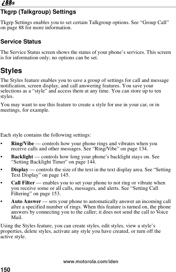 150www.motorola.com/idenTkgrp (Talkgroup) SettingsTkgrp Settings enables you to set certain Talkgroup options. See “Group Call”on page 88 for more information.Service StatusThe Service Status screen shows the status of your phone’s services. This screenis for information only; no options can be set.StylesThe Styles feature enables you to save a group of settings for call and messagenotification, screen display, and call answering features. You save yourselections as a “style”and access them at any time. You can store up to tenstyles.You may want to use this feature to create a style for use in your car, or inmeetings, for example.Each style contains the following settings:•Ring/Vibe —controls how your phone rings and vibrates when youreceive calls and other messages. See “Ring/Vibe”on page 134.•Backlight —controls how long your phone’s backlight stays on. See“Setting Backlight Timer”on page 144.•Display —controls the size of the text in the text display area. See “SettingText Display”on page 145.•Call Filter —enables you to set your phone to not ring or vibrate whenyou receive some or all calls, messages, and alerts. See “Setting CallFiltering”on page 153.•Auto Answer —sets your phone to automatically answer an incoming callafter a specified number of rings. When this feature is turned on, the phoneanswers by connecting you to the caller; it does not send the call to VoiceMail.Using the Styles feature, you can create styles, edit styles, view a style’sproperties, delete styles, activate any style you have created, or turn off theactive style.