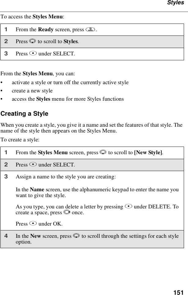 151StylesTo access the Styles Menu:From the Styles Menu, you can:•activate a style or turn off the currently active style•create a new style•access the Styles menu for more Styles functionsCreating a StyleWhen you create a style, you give it a name and set the features of that style. Thename of the style then appears on the Styles Menu.To create a style:1From the Ready screen, press m.2Press Rto scroll to Styles.3Press Bunder SELECT.1From the Styles Menu screen, press Rto scroll to [New Style].2Press Bunder SELECT.3Assign a name to the style you are creating:In the Name screen, use the alphanumeric keypad to enter the name youwant to give the style.As you type, you can delete a letter by pressing Aunder DELETE. Tocreate a space, press Ponce.Press Bunder OK.4In the New screen, press Rto scroll through the settings for each styleoption.