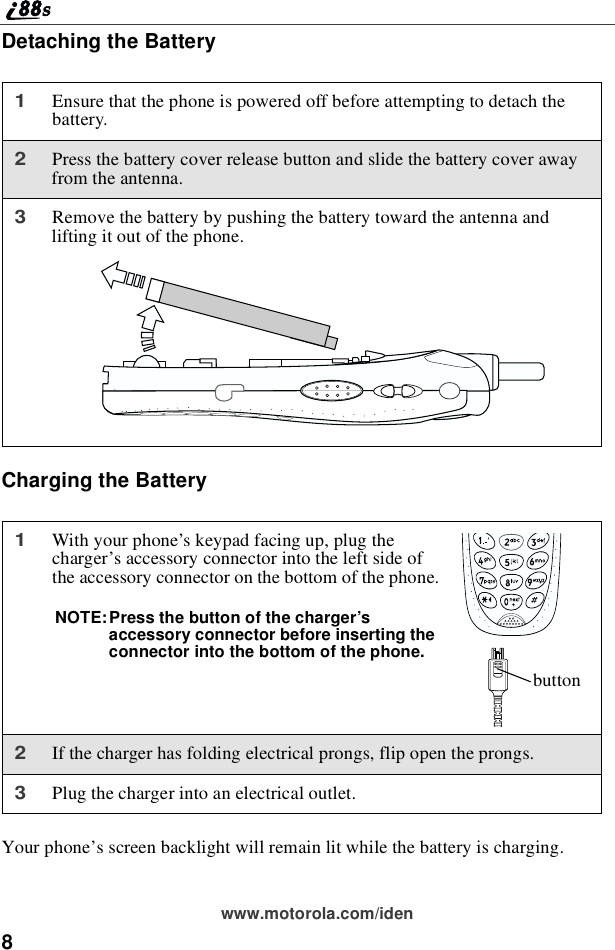 8www.motorola.com/idenDetaching the BatteryCharging the BatteryYour phone’s screen backlight will remain lit while the battery is charging.1Ensure that the phone is powered off before attempting to detach thebattery.2Press the battery cover release button and slide the battery cover awayfrom the antenna.3Remove the battery by pushing the battery toward the antenna andlifting it out of the phone.1With your phone’s keypad facing up, plug thecharger’s accessory connector into the left side ofthe accessory connector on the bottom of the phone.NOTE:Press the button of the charger’saccessory connector before inserting theconnector into the bottom of the phone.2If the charger has folding electrical prongs, flip open the prongs.3Plug the charger into an electrical outlet.button