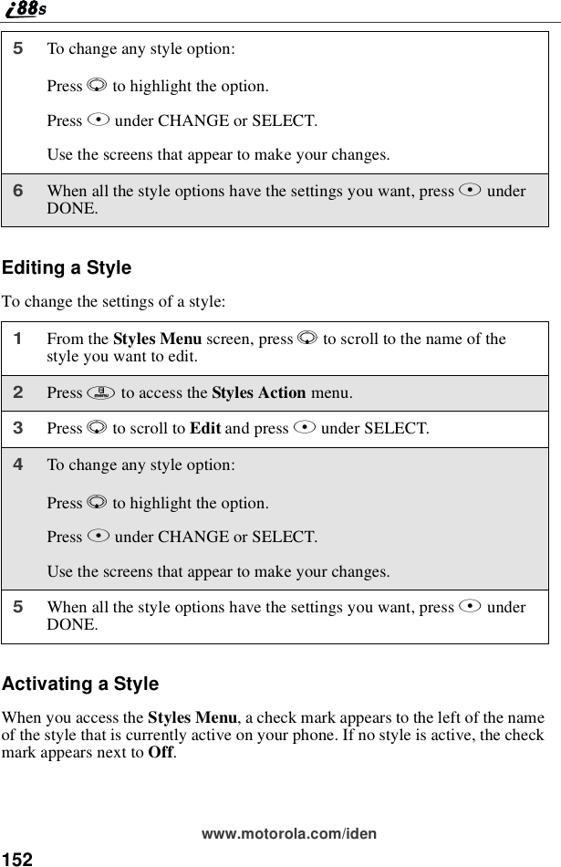 152www.motorola.com/idenEditing a StyleTo change the settings of a style:Activating a StyleWhen you access the Styles Menu, a check mark appears to the left of the nameof the style that is currently active on your phone. If no style is active, the checkmark appears next to Off.5To change any style option:Press Rto highlight the option.Press Bunder CHANGE or SELECT.Use the screens that appear to make your changes.6When all the style options have the settings you want, press AunderDONE.1From the Styles Menu screen, press Rto scroll to the name of thestyle you want to edit.2Press mto access the Styles Action menu.3Press Rto scroll to Edit and press Bunder SELECT.4To change any style option:Press Rto highlight the option.Press Bunder CHANGE or SELECT.Use the screens that appear to make your changes.5When all the style options have the settings you want, press AunderDONE.