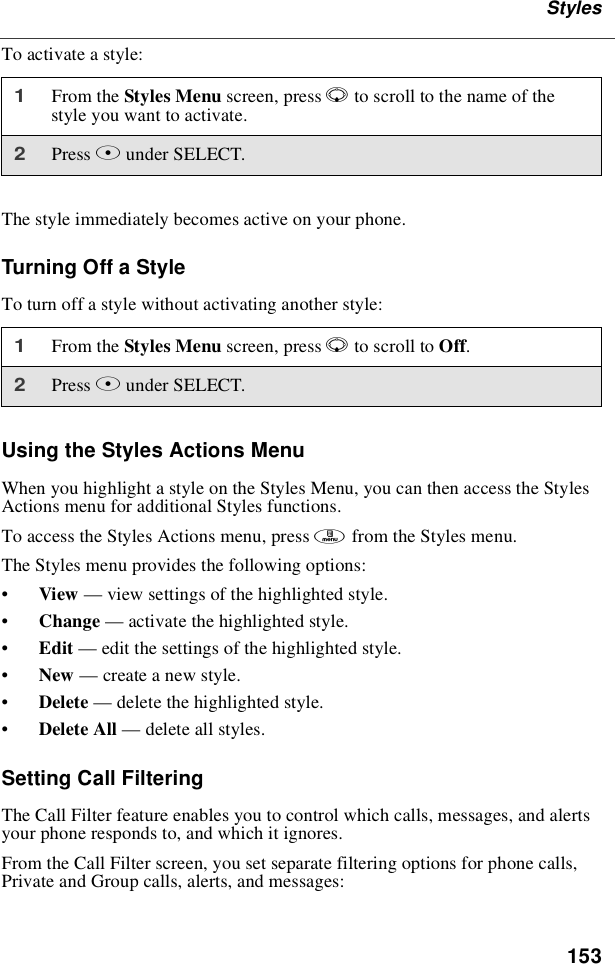 153StylesTo activate a style:The style immediately becomes active on your phone.Turning Off a StyleTo turn off a style without activating another style:Using the Styles Actions MenuWhen you highlight a style on the Styles Menu, you can then access the StylesActions menu for additional Styles functions.To access the Styles Actions menu, press mfrom the Styles menu.The Styles menu provides the following options:•View —view settings of the highlighted style.•Change —activate the highlighted style.•Edit —edit the settings of the highlighted style.•New —create a new style.•Delete —delete the highlighted style.•Delete All —delete all styles.Setting Call FilteringThe Call Filter feature enables you to control which calls, messages, and alertsyour phone responds to, and which it ignores.From the Call Filter screen, you set separate filtering options for phone calls,Private and Group calls, alerts, and messages:1From the Styles Menu screen, press Rto scroll to the name of thestyle you want to activate.2Press Bunder SELECT.1From the Styles Menu screen, press Rto scroll to Off.2Press Bunder SELECT.