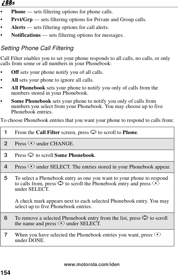 154www.motorola.com/iden•Phone —sets filtering options for phone calls.•Prvt/Grp —sets filtering options for Private and Group calls.•Alerts —sets filtering options for call alerts.•Notifications —sets filtering options for messages.Setting Phone Call FilteringCall Filter enables you to set your phone responds to all calls, no calls, or onlycalls from some or all numbers in your Phonebook:•Off sets your phone notify you of all calls.•All sets your phone to ignore all calls.•All Phonebook sets your phone to notify you only of calls from thenumbers stored in your Phonebook.•Some Phonebook sets your phone to notify you only of calls fromnumbers you select from your Phonebook. You may choose up to fivePhonebook entries.To choose Phonebook entries that you want your phone to respond to calls from:1From the Call Filter screen, press Rto scroll to Phone.2Press Bunder CHANGE.3Press Rto scroll Some Phonebook.4Press Bunder SELECT. The entries stored in your Phonebook appear.5To select a Phonebook entry as one you want to your phone to respondto calls from, press Sto scroll the Phonebook entry and press Bunder SELECT.A check mark appears next to each selected Phonebook entry. You mayselect up to five Phonebook entries.6To remove a selected Phonebook entry from the list, press Sto scrollthenameandpressBunder SELECT.7When you have selected the Phonebook entries you want, press Aunder DONE.