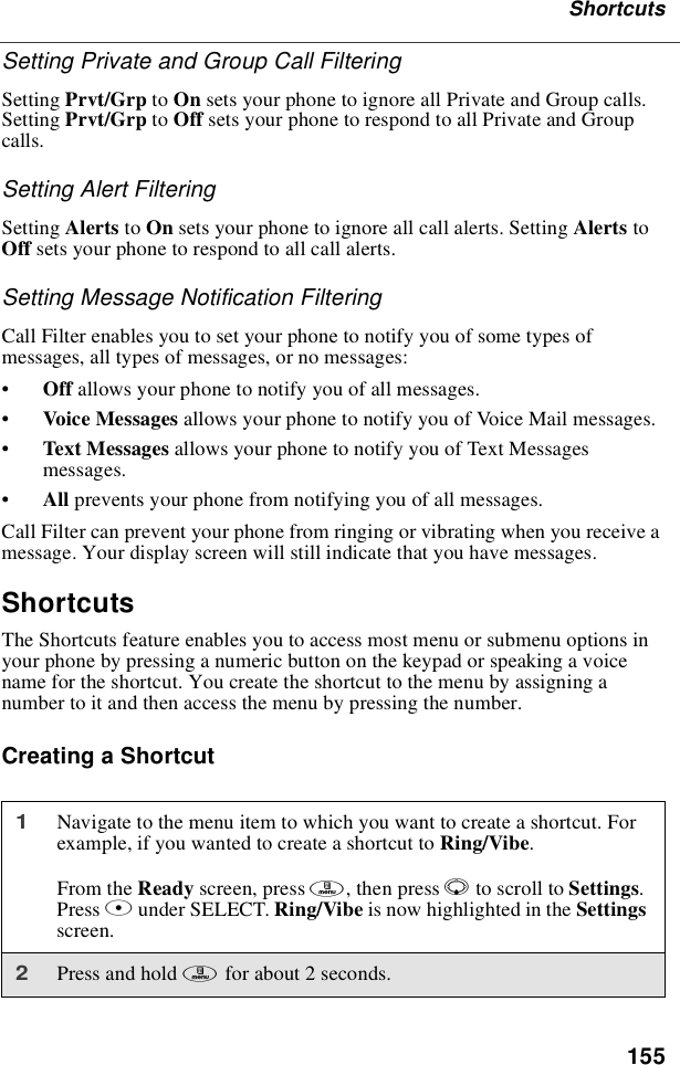 155ShortcutsSetting Private and Group Call FilteringSetting Prvt/Grp to On sets your phone to ignore all Private and Group calls.Setting Prvt/Grp to Off sets your phone to respond to all Private and Groupcalls.Setting Alert FilteringSetting Alerts to On sets your phone to ignore all call alerts. Setting Alerts toOff sets your phone to respond to all call alerts.Setting Message Notification FilteringCall Filter enables you to set your phone to notify you of some types ofmessages, all types of messages, or no messages:•Off allows your phone to notify you of all messages.•Voice Messages allows your phone to notify you of Voice Mail messages.•Text Messages allows your phone to notify you of Text Messagesmessages.•All prevents your phone from notifying you of all messages.Call Filter can prevent your phone from ringing or vibrating when you receive amessage. Your display screen will still indicate that you have messages.ShortcutsThe Shortcuts feature enables you to access most menu or submenu options inyour phone by pressing a numeric button on the keypad or speaking a voicename for the shortcut. You create the shortcut to the menu by assigning anumber to it and then access the menu by pressing the number.Creating a Shortcut1Navigate to the menu item to which you want to create a shortcut. Forexample, if you wanted to create a shortcut to Ring/Vibe.From the Ready screen, press m,thenpressRto scroll to Settings.Press Bunder SELECT. Ring/Vibe is now highlighted in the Settingsscreen.2Press and hold mfor about 2 seconds.