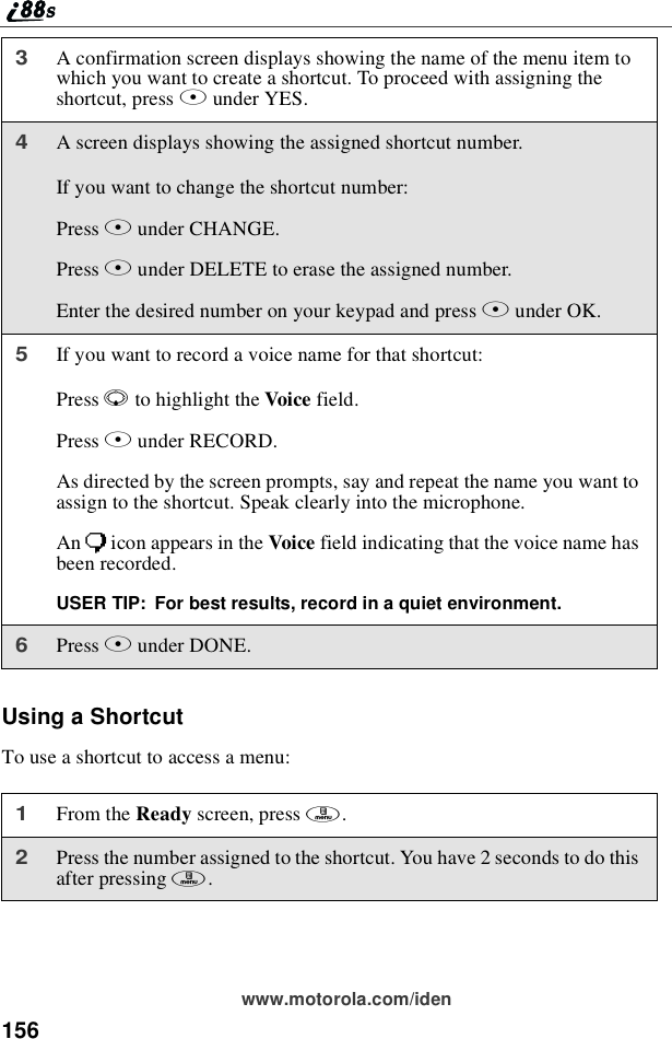 156www.motorola.com/idenUsing a ShortcutTo use a shortcut to access a menu:3A confirmation screen displays showing the name of the menu item towhich you want to create a shortcut. To proceed with assigning theshortcut, press Aunder YES.4A screen displays showing the assigned shortcut number.If you want to change the shortcut number:Press Bunder CHANGE.Press Aunder DELETE to erase the assigned number.Enter the desired number on your keypad and press Bunder OK.5If you want to record a voice name for that shortcut:Press Rto highlight the Voice field.Press Bunder RECORD.As directed by the screen prompts, say and repeat the name you want toassign to the shortcut. Speak clearly into the microphone.An )icon appears in the Voice field indicating that the voice name hasbeen recorded.USER TIP: For best results, record in a quiet environment.6Press Aunder DONE.1From the Ready screen, press m.2Press the number assigned to the shortcut. You have 2 seconds to do thisafter pressing m.