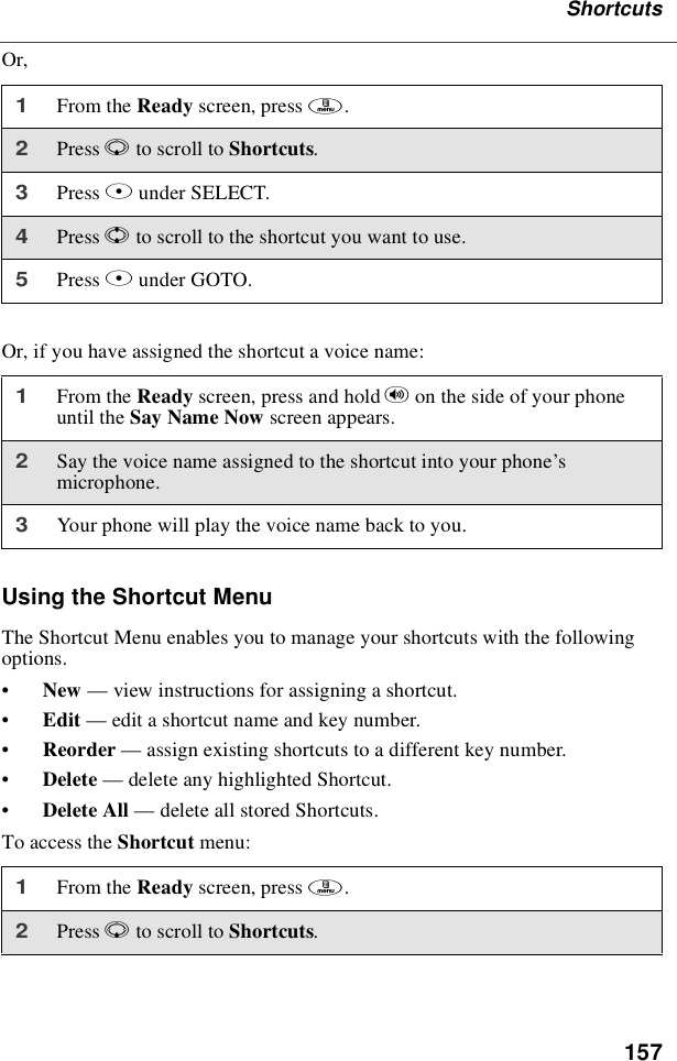 157ShortcutsOr,Or, if you have assigned the shortcut a voice name:Using the Shortcut MenuThe Shortcut Menu enables you to manage your shortcuts with the followingoptions.•New —view instructions for assigning a shortcut.•Edit —edit a shortcut name and key number.•Reorder —assign existing shortcuts to a different key number.•Delete —delete any highlighted Shortcut.•Delete All —delete all stored Shortcuts.To access the Shortcut menu:1From the Ready screen, press m.2Press Rto scroll to Shortcuts.3Press Bunder SELECT.4Press Sto scroll to the shortcut you want to use.5Press Bunder GOTO.1From the Ready screen, press and hold ton the side of your phoneuntil the Say Name Now screen appears.2Say the voice name assigned to the shortcut into your phone’smicrophone.3Your phone will play the voice name back to you.1From the Ready screen, press m.2Press Rto scroll to Shortcuts.