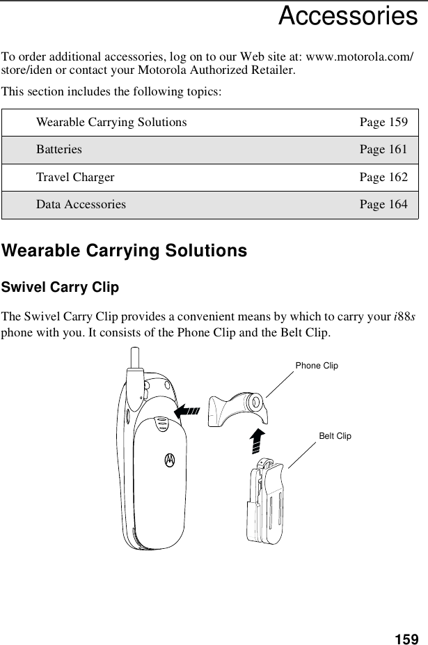 159AccessoriesTo order additional accessories, log on to our Web site at: www.motorola.com/store/iden or contact your Motorola Authorized Retailer.This section includes the following topics:Wearable Carrying SolutionsSwivel Carry ClipThe Swivel Carry Clip provides a convenient means by which to carry your i88sphone with you. It consists of the Phone Clip and the Belt Clip.Wearable Carrying Solutions Page 159Batteries Page 161Travel Charger Page 162Data Accessories Page 164Phone ClipBelt Clip