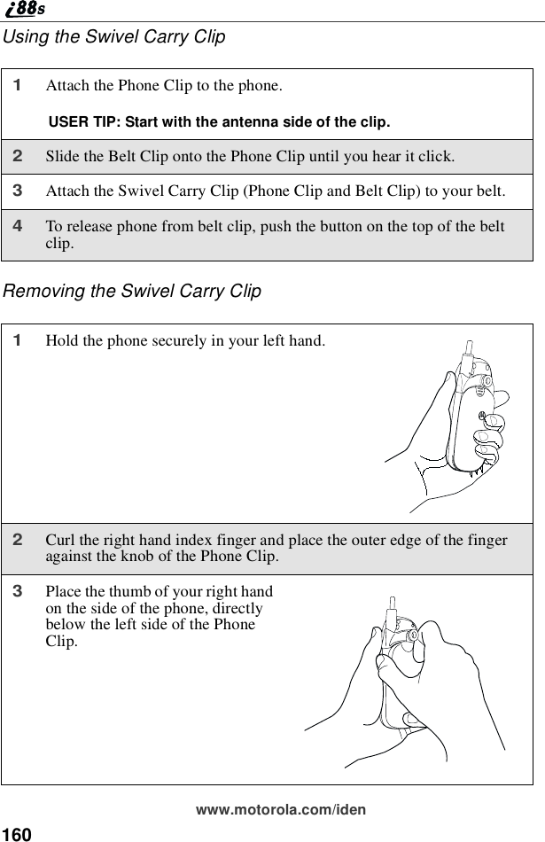 160www.motorola.com/idenUsing the Swivel Carry ClipRemoving the Swivel Carry Clip1Attach the Phone Clip to the phone.USER TIP: Start with the antenna side of the clip.2Slide the Belt Clip onto the Phone Clip until you hear it click.3Attach the Swivel Carry Clip (Phone Clip and Belt Clip) to your belt.4To release phone from belt clip, push the button on the top of the beltclip.1Hold the phone securely in your left hand.2Curl the right hand index finger and place the outer edge of the fingeragainst the knob of the Phone Clip.3Place the thumb of your right handon the side of the phone, directlybelow the left side of the PhoneClip.