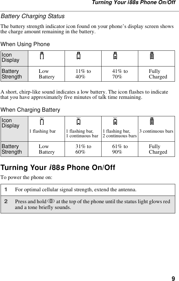 9Turning Your i88s Phone On/OffBattery Charging StatusThe battery strength indicator icon found on your phone’s display screen showsthechargeamountremaininginthebattery.When Using PhoneA short, chirp-like sound indicates a low battery. The icon flashes to indicatethat you have approximately five minutes of talk time remaining.When Charging BatteryTurning Your i88sPhone On/OffTo power the phone on:IconDisplay abcdBatteryStrength LowBattery 11% to40% 41% to70% FullyChargedIconDisplay efgd1flashingbar 1flashingbar,1 continuous bar 1 flashing bar,2 continuous bars 3 continuous barsBatteryStrength LowBattery 31% to60% 61% to90% FullyCharged1For optimal cellular signal strength, extend the antenna.2Press and hold pat the top of the phone until the status light glows redand a tone briefly sounds.