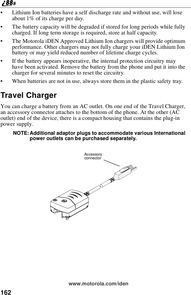 162www.motorola.com/iden•Lithium Ion batteries have a self discharge rate and without use, will loseabout 1% of its charge per day.•The battery capacity will be degraded if stored for long periods while fullycharged. If long term storage is required, store at half capacity.•The Motorola iDEN Approved Lithium Ion chargers will provide optimumperformance. Other chargers may not fully charge your iDEN Lithium Ionbattery or may yield reduced number of lifetime charge cycles.•If the battery appears inoperative, the internal protection circuitry mayhave been activated. Remove the battery from the phone and put it into thecharger for several minutes to reset the circuitry.•When batteries are not in use, always store them in the plastic safety tray.Travel ChargerYou can charge a battery from an AC outlet. On one end of the Travel Charger,an accessory connector attaches to the bottom of the phone. At the other (ACoutlet) end of the device, there is a compact housing that contains the plug-inpower supply.NOTE: Additional adaptor plugs to accommodate various Internationalpower outlets can be purchased separately.Accessoryconnector