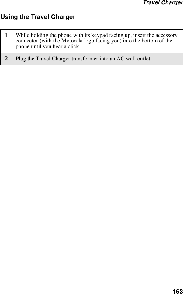 163Travel ChargerUsing the Travel Charger1While holding the phone with its keypad facing up, insert the accessoryconnector (with the Motorola logo facing you) into the bottom of thephone until you hear a click.2Plug the Travel Charger transformer into an AC wall outlet.