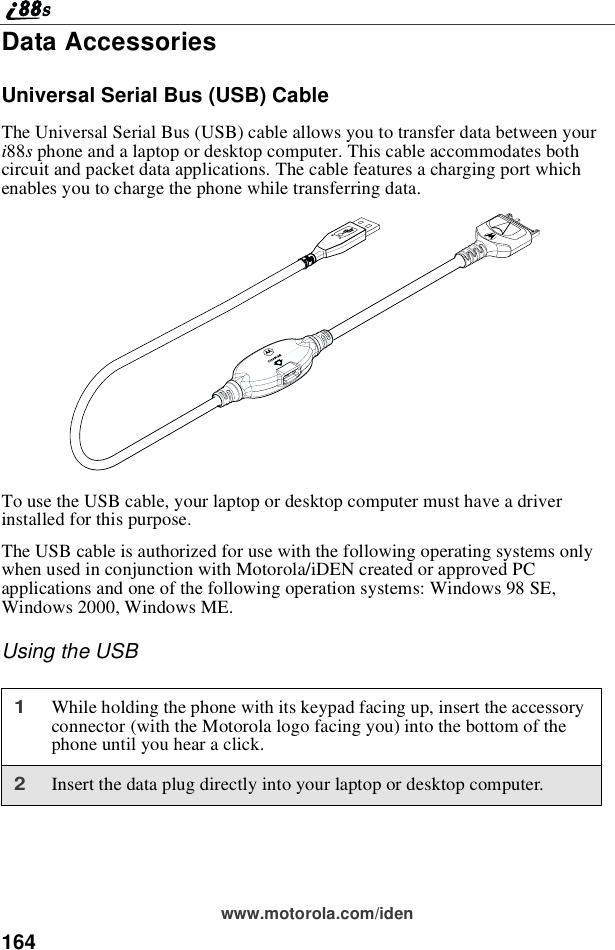 164www.motorola.com/idenData AccessoriesUniversal Serial Bus (USB) CableThe Universal Serial Bus (USB) cable allows you to transfer data between youri88sphone and a laptop or desktop computer. This cable accommodates bothcircuit and packet data applications. The cable features a charging port whichenables you to charge the phone while transferring data.To use the USB cable, your laptop or desktop computer must have a driverinstalled for this purpose.The USB cable is authorized for use with the following operating systems onlywhen used in conjunction with Motorola/iDEN created or approved PCapplications and one of the following operation systems: Windows 98 SE,Windows 2000, Windows ME.Using the USB1While holding the phone with its keypad facing up, insert the accessoryconnector (with the Motorola logo facing you) into the bottom of thephone until you hear a click.2Insert the data plug directly into your laptop or desktop computer.