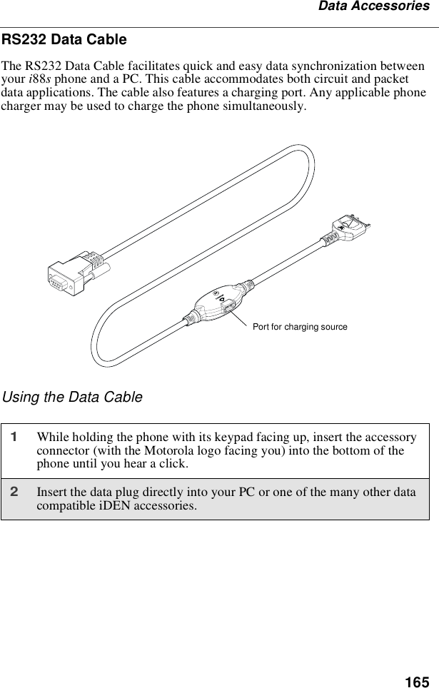 165Data AccessoriesRS232 Data CableThe RS232 Data Cable facilitates quick and easy data synchronization betweenyour i88sphone and a PC. This cable accommodates both circuit and packetdata applications. The cable also features a charging port. Any applicable phonecharger may be used to charge the phone simultaneously.Using the Data Cable1While holding the phone with its keypad facing up, insert the accessoryconnector (with the Motorola logo facing you) into the bottom of thephone until you hear a click.2Insert the data plug directly into your PC or one of the many other datacompatible iDEN accessories.Port for charging source