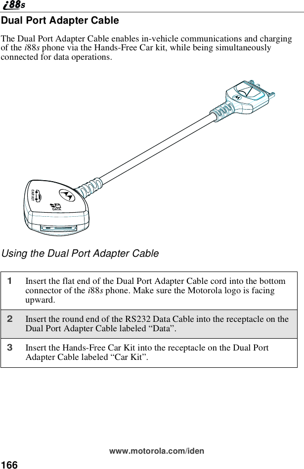 166www.motorola.com/idenDual Port Adapter CableThe Dual Port Adapter Cable enables in-vehicle communications and chargingof the i88sphone via the Hands-Free Car kit, while being simultaneouslyconnected for data operations.Using the Dual Port Adapter Cable1Insert the flat end of the Dual Port Adapter Cable cord into the bottomconnector of the i88sphone. Make sure the Motorola logo is facingupward.2Insert the round end of the RS232 Data Cable into the receptacle on theDual Port Adapter Cable labeled “Data”.3Insert the Hands-Free Car Kit into the receptacle on the Dual PortAdapter Cable labeled “Car Kit”.DATACAR KIT