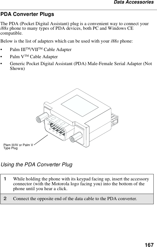 167Data AccessoriesPDA Converter PlugsThe PDA (Pocket Digital Assistant) plug is a convenient way to connect youri88sphone to many types of PDA devices, both PC and Windows CEcompatible.Below is the list of adapters which can be used with your i88sphone:•Palm IIITM/VIITM Cable Adapter•Palm VTM Cable Adapter•Generic Pocket Digital Assistant (PDA) Male-Female Serial Adapter (NotShown)Using the PDA Converter Plug1While holding the phone with its keypad facing up, insert the accessoryconnector (with the Motorola logo facing you) into the bottom of thephone until you hear a click.2Connect the opposite end of the data cable to the PDA converter.Plam III/IV or Palm VType Plug