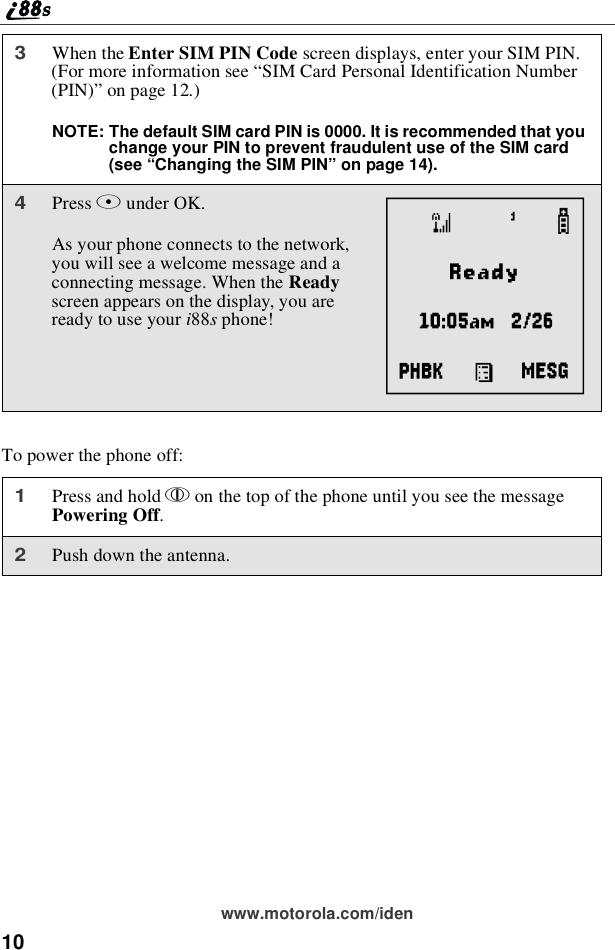 10www.motorola.com/idenTo power the phone off:3When the Enter SIM PIN Code screen displays, enter your SIM PIN.(For more information see “SIM Card Personal Identification Number(PIN)” on page 12.)NOTE: The default SIM card PIN is 0000. It is recommended that youchange your PIN to prevent fraudulent use of the SIM card(see “Changing the SIM PIN” on page 14).4Press Bunder OK.As your phone connects to the network,youwillseeawelcomemessageandaconnecting message. When the Readyscreen appears on the display, you arereadytouseyouri88sphone!1Press and hold pon the top of the phone until you see the messagePowering Off.2Push down the antenna.A