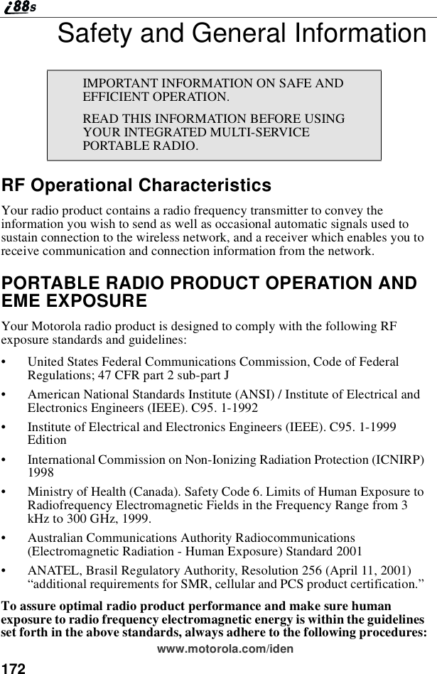 172www.motorola.com/idenSafety and General InformationRF Operational CharacteristicsYour radio product contains a radio frequency transmitter to convey theinformation you wish to send as well as occasional automatic signals used tosustain connection to the wireless network, and a receiver which enables you toreceive communication and connection information from the network.PORTABLE RADIO PRODUCT OPERATION ANDEME EXPOSUREYour Motorola radio product is designed to comply with the following RFexposure standards and guidelines:•United States Federal Communications Commission, Code of FederalRegulations; 47 CFR part 2 sub-part J•American National Standards Institute (ANSI) / Institute of Electrical andElectronics Engineers (IEEE). C95. 1-1992•Institute of Electrical and Electronics Engineers (IEEE). C95. 1-1999Edition•International Commission on Non-Ionizing Radiation Protection (ICNIRP)1998•Ministry of Health (Canada). Safety Code 6. Limits of Human Exposure toRadiofrequency Electromagnetic Fields in the Frequency Range from 3kHz to 300 GHz, 1999.•Australian Communications Authority Radiocommunications(Electromagnetic Radiation - Human Exposure) Standard 2001•ANATEL, Brasil Regulatory Authority, Resolution 256 (April 11, 2001)“additional requirements for SMR, cellular and PCS product certification.”To assure optimal radio product performance and make sure humanexposure to radio frequency electromagnetic energy is within the guidelinesset forth in the above standards, always adhere to the following procedures:IMPORTANT INFORMATION ON SAFE ANDEFFICIENT OPERATION.READ THIS INFORMATION BEFORE USINGYOUR INTEGRATED MULTI-SERVICEPORTABLE RADIO.