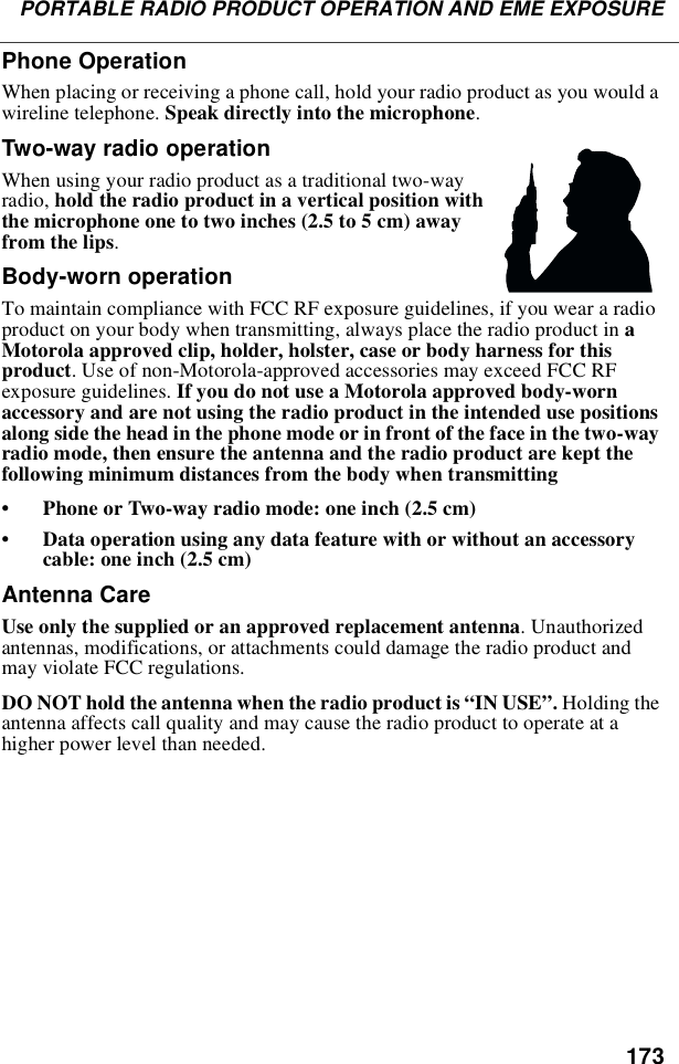 173PORTABLE RADIO PRODUCT OPERATION AND EME EXPOSUREPhone OperationWhen placing or receiving a phone call, hold your radio product as you would awireline telephone. Speak directly into the microphone.Two-way radio operationWhen using your radio product as a traditional two-wayradio, hold the radio product in a vertical position withthemicrophoneonetotwoinches(2.5to5cm)awayfrom the lips.Body-worn operationTo maintain compliance with FCC RF exposure guidelines, if you wear a radioproduct on your body when transmitting, always place the radio product in aMotorola approved clip, holder, holster, case or body harness for thisproduct. Use of non-Motorola-approved accessories may exceed FCC RFexposure guidelines. If you do not use a Motorola approved body-wornaccessory and are not using the radio product in the intended use positionsalong side the head in the phone mode or in front of the face in the two-wayradio mode, then ensure the antenna and the radio product are kept thefollowing minimum distances from the body when transmitting•Phone or Two-way radio mode: one inch (2.5 cm)•Data operation using any data feature with or without an accessorycable: one inch (2.5 cm)Antenna CareUse only the supplied or an approved replacement antenna. Unauthorizedantennas, modifications, or attachments could damage the radio product andmay violate FCC regulations.DO NOT hold the antenna when the radio product is “IN USE”.Holding theantenna affects call quality and may cause the radio product to operate at ahigher power level than needed.