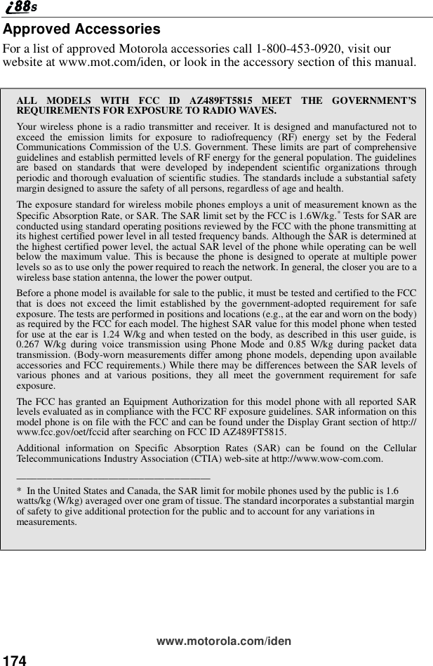 174www.motorola.com/idenApproved AccessoriesFor a list of approved Motorola accessories call 1-800-453-0920, visit ourwebsite at www.mot.com/iden, or look in the accessory section of this manual.ALL MODELS WITH FCC ID AZ489FT5815 MEET THE GOVERNMENT’SREQUIREMENTS FOR EXPOSURE TO RADIO WAVES.Your wireless phone is a radio transmitter and receiver. It is designed and manufactured not toexceed the emission limits for exposure to radiofrequency (RF) energy set by the FederalCommunications Commission of the U.S. Government. These limits are part of comprehensiveguidelines and establish permitted levels of RF energy for the general population. The guidelinesare based on standards that were developed by independent scientific organizations throughperiodic and thorough evaluation of scientific studies. The standards include a substantial safetymargin designed to assure the safety of all persons, regardless of age and health.The exposure standard for wireless mobile phones employs a unit of measurement known as theSpecific Absorption Rate, or SAR. The SAR limit set by the FCC is 1.6W/kg.*Tests for SAR areconducted using standard operating positions reviewed by the FCC with the phone transmitting atits highest certified power level in all tested frequency bands. Although the SAR is determined atthe highest certified power level, the actual SAR level of the phone while operating can be wellbelow the maximum value. This is because the phone is designed to operate at multiple powerlevels so as to use only the power required to reach the network. In general, the closer you are to awireless base station antenna, the lower the power output.Before a phone model is available for sale to the public, it must be tested and certified to the FCCthat is does not exceed the limit established by the government-adopted requirement for safeexposure. The tests are performed in positions and locations (e.g., at the ear and worn on the body)as required by the FCC for each model. The highest SAR value for this model phone when testedfor use at the ear is 1.24 W/kg and when tested on the body, as described in this user guide, is0.267 W/kg during voice transmission using Phone Mode and 0.85 W/kg during packet datatransmission. (Body-worn measurements differ among phone models, depending upon availableaccessories and FCC requirements.) While there may be differences between the SAR levels ofvarious phones and at various positions, they all meet the government requirement for safeexposure.The FCC has granted an Equipment Authorization for this model phone with all reported SARlevels evaluated as in compliance with the FCC RF exposure guidelines. SAR information on thismodel phone is on file with the FCC and can be found under the Display Grant section of http://www.fcc.gov/oet/fccid after searching on FCC ID AZ489FT5815.Additional information on Specific Absorption Rates (SAR) can be found on the CellularTelecommunications Industry Association (CTIA) web-site at http://www.wow-com.com.______________________________________* In the United States and Canada, the SAR limit for mobile phones used by the public is 1.6watts/kg (W/kg) averaged over one gram of tissue. The standard incorporates a substantial marginof safety to give additional protection for the public and to account for any variations inmeasurements.