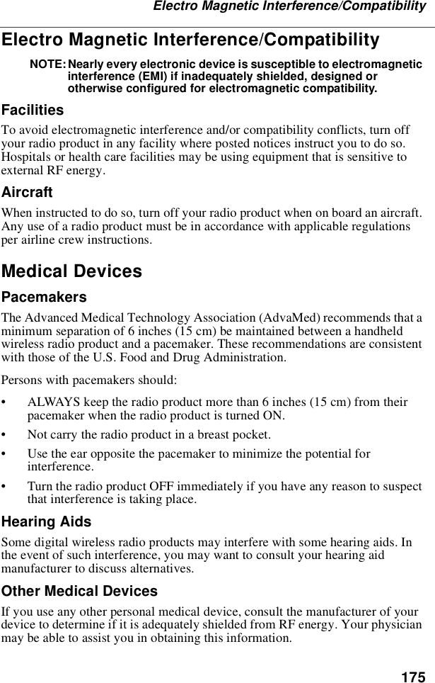 175Electro Magnetic Interference/CompatibilityElectro Magnetic Interference/CompatibilityNOTE: Nearly every electronic device is susceptible to electromagneticinterference (EMI) if inadequately shielded, designed orotherwise configured for electromagnetic compatibility.FacilitiesTo avoid electromagnetic interference and/or compatibility conflicts, turn offyour radio product in any facility where posted notices instruct you to do so.Hospitals or health care facilities may be using equipment that is sensitive toexternal RF energy.AircraftWhen instructed to do so, turn off your radio product when on board an aircraft.Any use of a radio product must be in accordance with applicable regulationsper airline crew instructions.Medical DevicesPacemakersThe Advanced Medical Technology Association (AdvaMed) recommends that aminimum separation of 6 inches (15 cm) be maintained between a handheldwireless radio product and a pacemaker. These recommendations are consistentwith those of the U.S. Food and Drug Administration.Persons with pacemakers should:•ALWAYS keep the radio product more than 6 inches (15 cm) from theirpacemaker when the radio product is turned ON.•Not carry the radio product in a breast pocket.•Use the ear opposite the pacemaker to minimize the potential forinterference.•Turn the radio product OFF immediately if you have any reason to suspectthat interference is taking place.Hearing AidsSome digital wireless radio products may interfere with some hearing aids. Inthe event of such interference, you may want to consult your hearing aidmanufacturer to discuss alternatives.Other Medical DevicesIf you use any other personal medical device, consult the manufacturer of yourdevice to determine if it is adequately shielded from RF energy. Your physicianmay be able to assist you in obtaining this information.