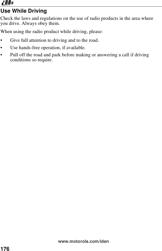 176www.motorola.com/idenUse While DrivingCheck the laws and regulations on the use of radio products in the area whereyou drive. Always obey them.When using the radio product while driving, please:•Give full attention to driving and to the road.•Use hands-free operation, if available.•Pull off the road and park before making or answering a call if drivingconditions so require.