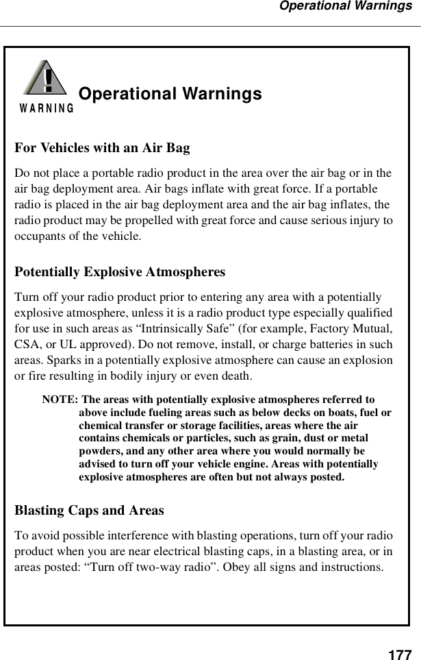 177Operational WarningsOperational WarningsFor Vehicles with an Air BagDo not place a portable radio product in the area over the air bag or in theair bag deployment area. Air bags inflate with great force. If a portableradio is placed in the air bag deployment area and the air bag inflates, theradio product may be propelled with great force and cause serious injury tooccupants of the vehicle.Potentially Explosive AtmospheresTurn off your radio product prior to entering any area with a potentiallyexplosive atmosphere, unless it is a radio product type especially qualifiedfor use in such areas as “Intrinsically Safe”(for example, Factory Mutual,CSA, or UL approved). Do not remove, install, or charge batteries in suchareas. Sparks in a potentially explosive atmosphere can cause an explosionor fire resulting in bodily injury or even death.NOTE: The areas with potentially explosive atmospheres referred toabove include fueling areas such as below decks on boats, fuel orchemical transfer or storage facilities, areas where the aircontains chemicals or particles, such as grain, dust or metalpowders, and any other area where you would normally beadvised to turn off your vehicle engine. Areas with potentiallyexplosive atmospheres are often but not always posted.Blasting Caps and AreasTo avoid possible interference with blasting operations, turn off your radioproduct when you are near electrical blasting caps, in a blasting area, or inareas posted: “Turn off two-way radio”. Obey all signs and instructions.!W A R N I N G!