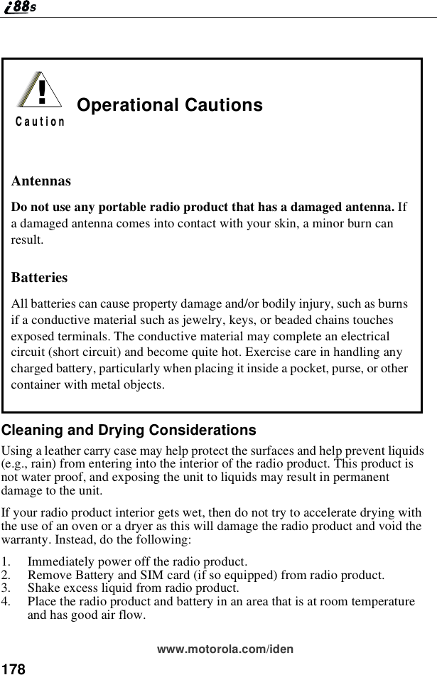 178www.motorola.com/idenCleaning and Drying ConsiderationsUsing a leather carry case may help protect the surfaces and help prevent liquids(e.g., rain) from entering into the interior of the radio product. This product isnot water proof, and exposing the unit to liquids may result in permanentdamage to the unit.Ifyourradioproductinteriorgetswet,thendonottrytoacceleratedryingwiththe use of an oven or a dryer as this will damage the radio product and void thewarranty. Instead, do the following:1. Immediately power off the radio product.2. Remove Battery and SIM card (if so equipped) from radio product.3. Shake excess liquid from radio product.4. Place the radio product and battery in an area that is at room temperatureand has good air flow.Operational CautionsAntennasDo not use any portable radio product that has a damaged antenna. Ifa damaged antenna comes into contact with your skin, a minor burn canresult.BatteriesAll batteries can cause property damage and/or bodily injury, such as burnsif a conductive material such as jewelry, keys, or beaded chains touchesexposed terminals. The conductive material may complete an electricalcircuit (short circuit) and become quite hot. Exercise care in handling anycharged battery, particularly when placing it inside a pocket, purse, or othercontainer with metal objects.!C a u t i o n