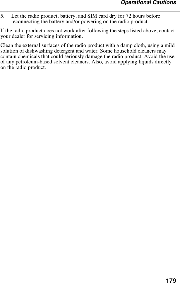 179Operational Cautions5. Let the radio product, battery, and SIM card dry for 72 hours beforereconnecting the battery and/or powering on the radio product.If the radio product does not work after following the steps listed above, contactyour dealer for servicing information.Clean the external surfaces of the radio product with a damp cloth, using a mildsolution of dishwashing detergent and water. Some household cleaners maycontain chemicals that could seriously damage the radio product. Avoid the useof any petroleum-based solvent cleaners. Also, avoid applying liquids directlyon the radio product.